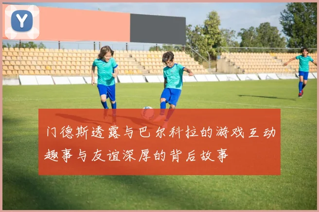 门德斯透露与巴尔科拉的游戏互动趣事与友谊深厚的背后故事