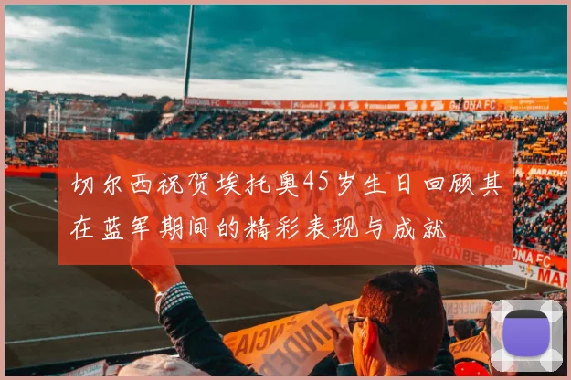 切尔西祝贺埃托奥45岁生日回顾其在蓝军期间的精彩表现与成就