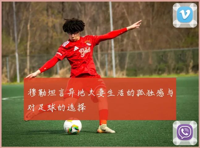 穆勒坦言异地夫妻生活的孤独感与对足球的选择