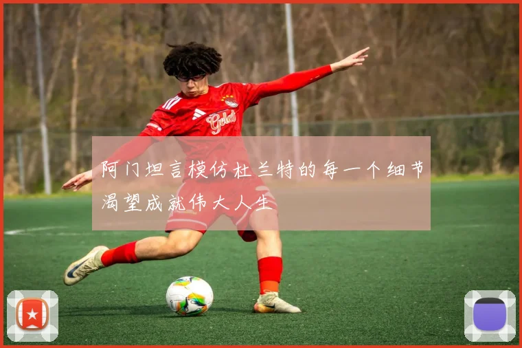 阿门坦言模仿杜兰特的每一个细节渴望成就伟大人生
