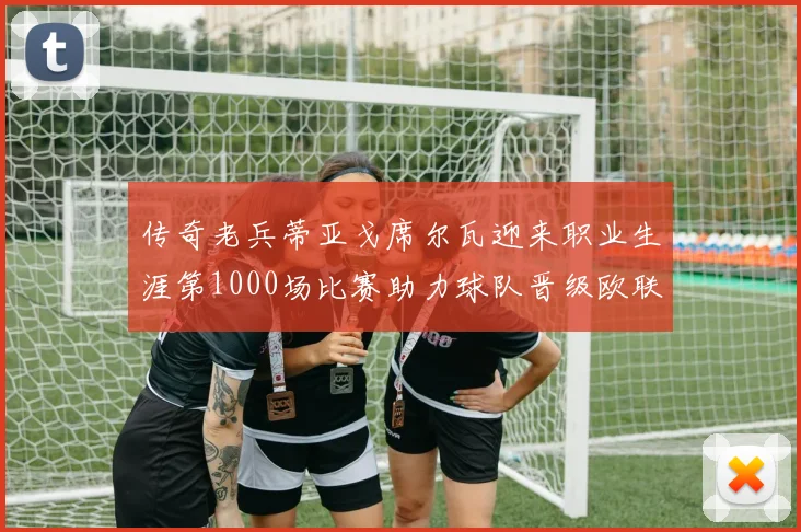 传奇老兵蒂亚戈席尔瓦迎来职业生涯第1000场比赛助力球队晋级欧联八强