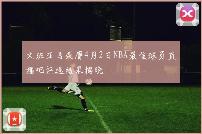 文班亚马荣膺4月2日NBA最佳球员直播吧评选结果揭晓