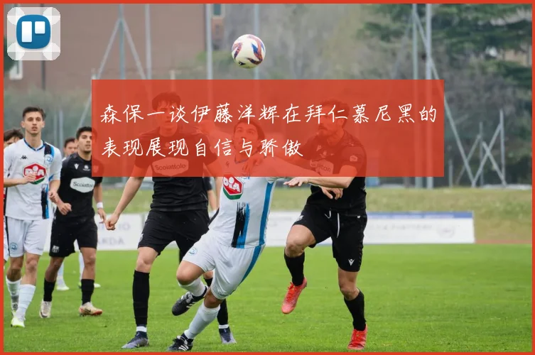 森保一谈伊藤洋辉在拜仁慕尼黑的表现展现自信与骄傲