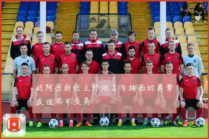 迈阿密新任主帅坦言与梅西的真挚友谊不可交易